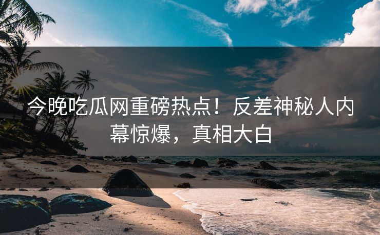 今晚吃瓜网重磅热点！反差神秘人内幕惊爆，真相大白