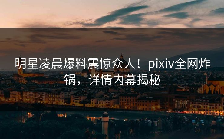 明星凌晨爆料震惊众人！pixiv全网炸锅，详情内幕揭秘