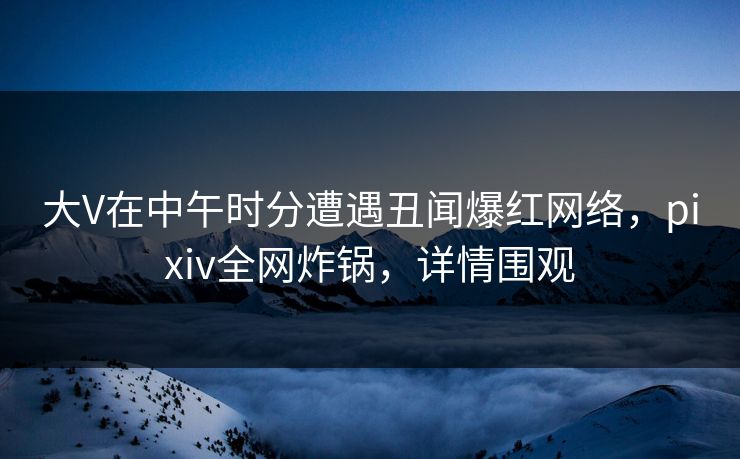大V在中午时分遭遇丑闻爆红网络，pixiv全网炸锅，详情围观