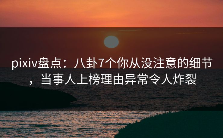 pixiv盘点：八卦7个你从没注意的细节，当事人上榜理由异常令人炸裂