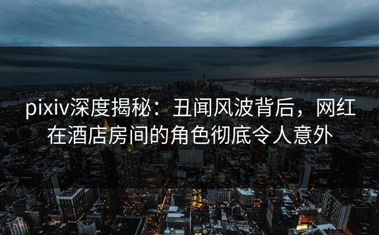 pixiv深度揭秘：丑闻风波背后，网红在酒店房间的角色彻底令人意外