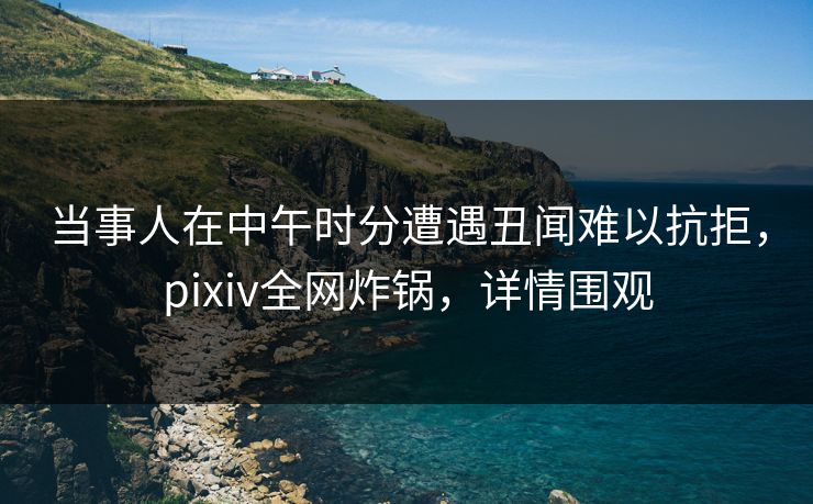 当事人在中午时分遭遇丑闻难以抗拒，pixiv全网炸锅，详情围观