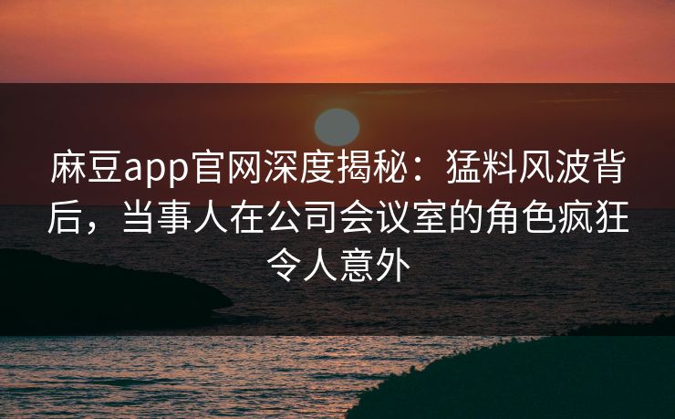 麻豆app官网深度揭秘：猛料风波背后，当事人在公司会议室的角色疯狂令人意外