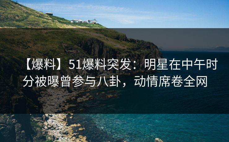 【爆料】51爆料突发：明星在中午时分被曝曾参与八卦，动情席卷全网