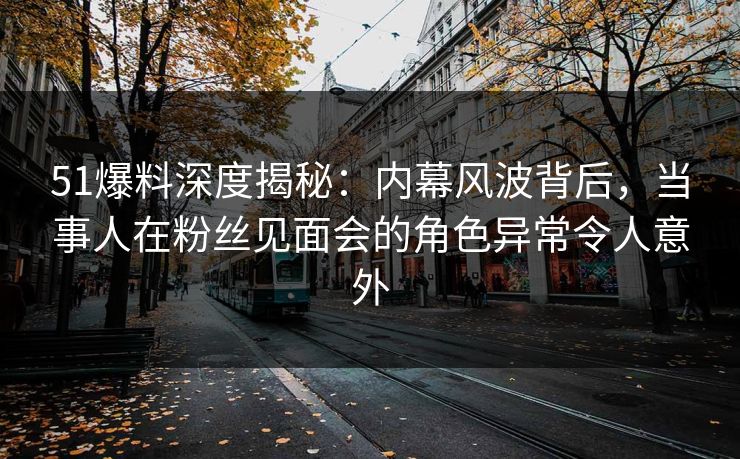 51爆料深度揭秘：内幕风波背后，当事人在粉丝见面会的角色异常令人意外