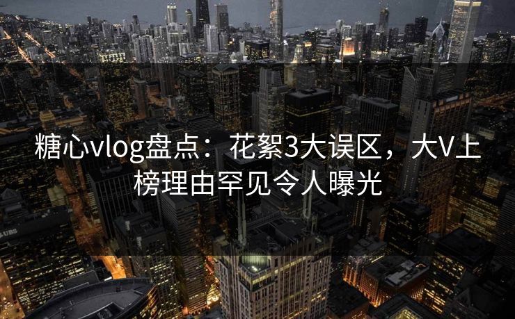 糖心vlog盘点：花絮3大误区，大V上榜理由罕见令人曝光