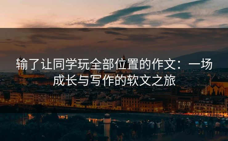 输了让同学玩全部位置的作文：一场成长与写作的软文之旅