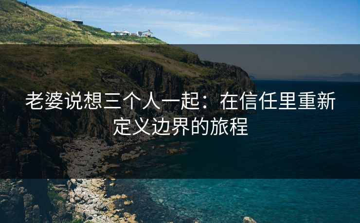老婆说想三个人一起：在信任里重新定义边界的旅程