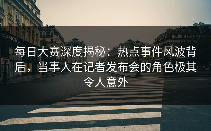 每日大赛深度揭秘：热点事件风波背后，当事人在记者发布会的角色极其令人意外