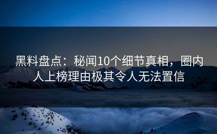 黑料盘点：秘闻10个细节真相，圈内人上榜理由极其令人无法置信