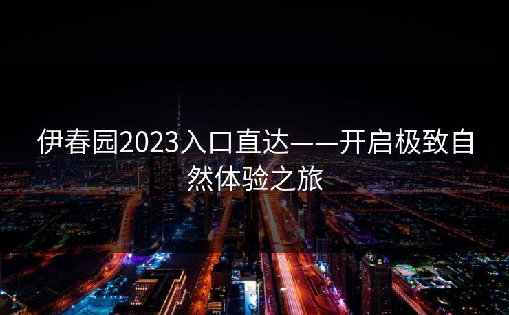 伊春园2023入口直达——开启极致自然体验之旅