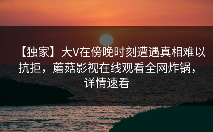 【独家】大V在傍晚时刻遭遇真相难以抗拒，蘑菇影视在线观看全网炸锅，详情速看