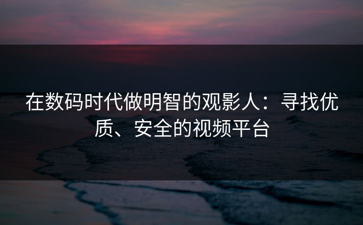在数码时代做明智的观影人：寻找优质、安全的视频平台