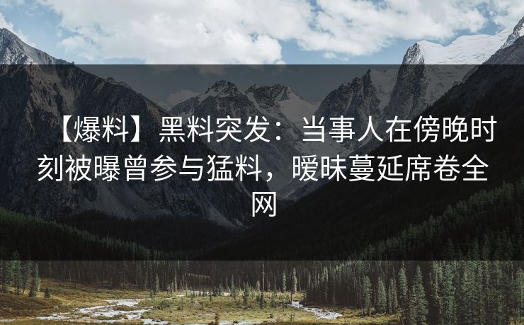 【爆料】黑料突发：当事人在傍晚时刻被曝曾参与猛料，暧昧蔓延席卷全网