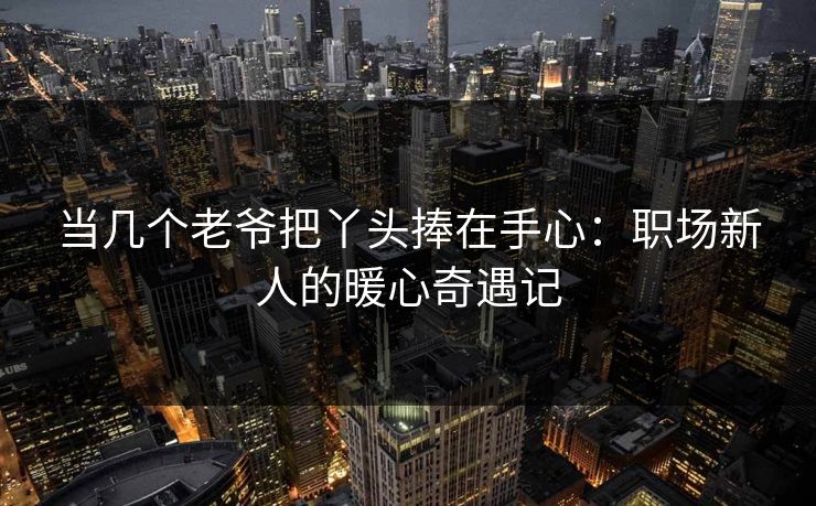 当几个老爷把丫头捧在手心：职场新人的暖心奇遇记