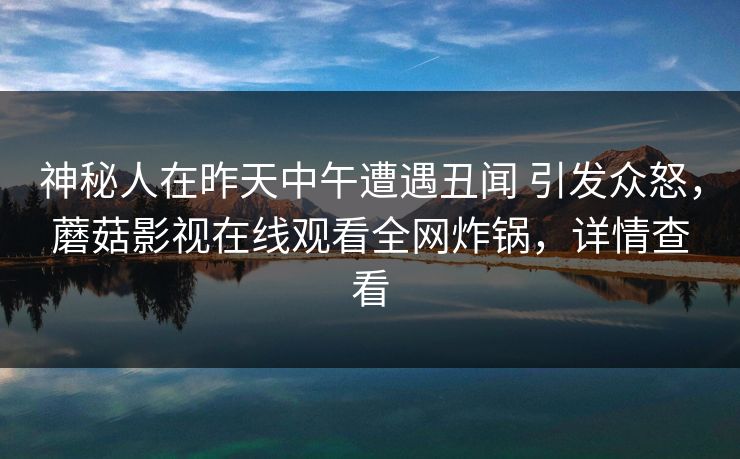 神秘人在昨天中午遭遇丑闻 引发众怒，蘑菇影视在线观看全网炸锅，详情查看