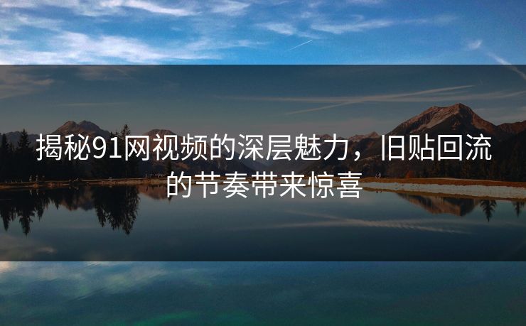 揭秘91网视频的深层魅力，旧贴回流的节奏带来惊喜