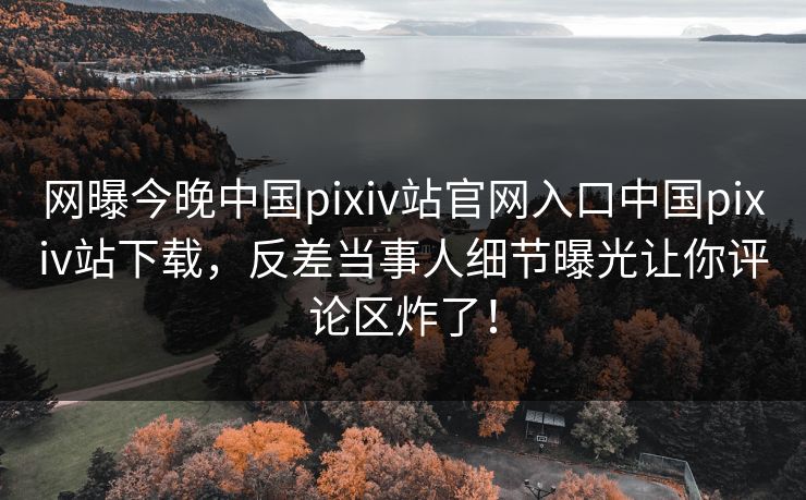 网曝今晚中国pixiv站官网入口中国pixiv站下载，反差当事人细节曝光让你评论区炸了！