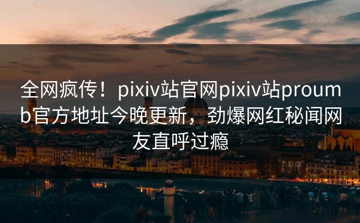 全网疯传！pixiv站官网pixiv站proumb官方地址今晚更新，劲爆网红秘闻网友直呼过瘾