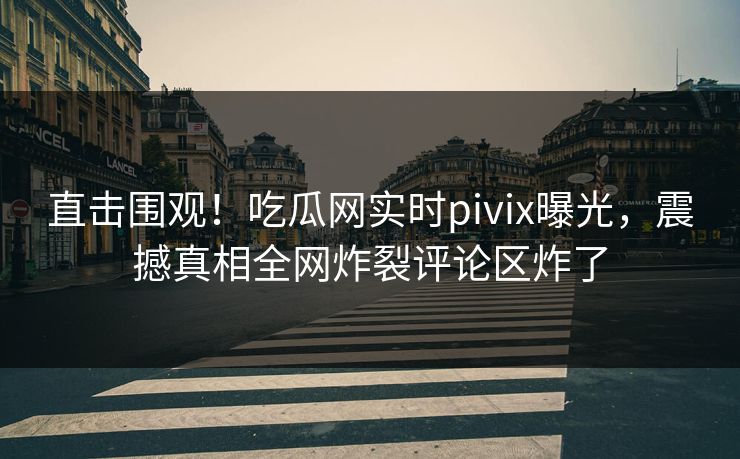 直击围观！吃瓜网实时pivix曝光，震撼真相全网炸裂评论区炸了