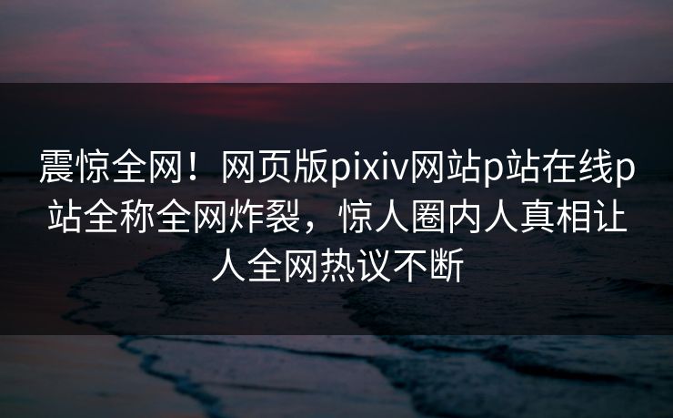 震惊全网！网页版pixiv网站p站在线p站全称全网炸裂，惊人圈内人真相让人全网热议不断
