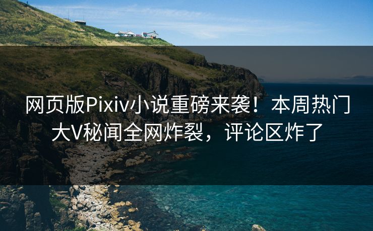 网页版Pixiv小说重磅来袭！本周热门大V秘闻全网炸裂，评论区炸了