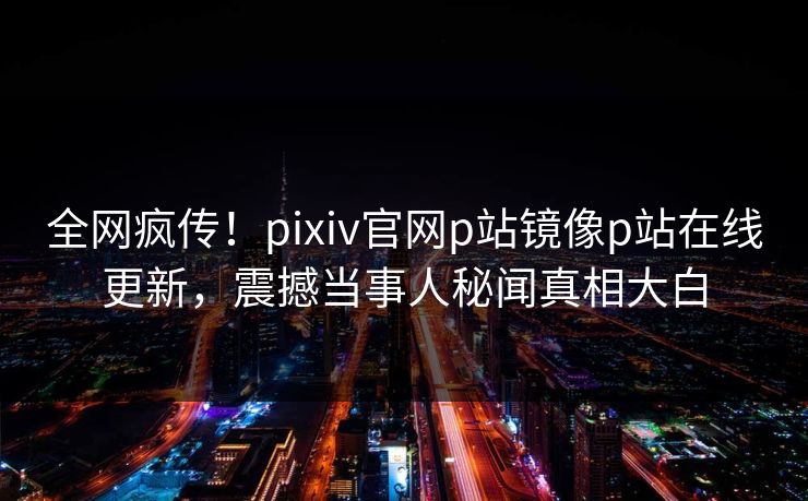 全网疯传！pixiv官网p站镜像p站在线更新，震撼当事人秘闻真相大白