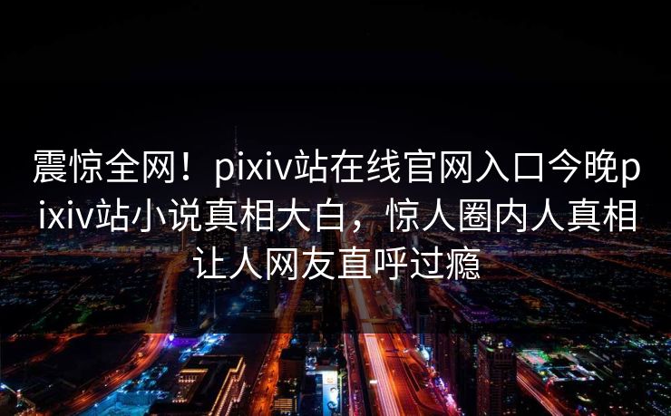 震惊全网！pixiv站在线官网入口今晚pixiv站小说真相大白，惊人圈内人真相让人网友直呼过瘾
