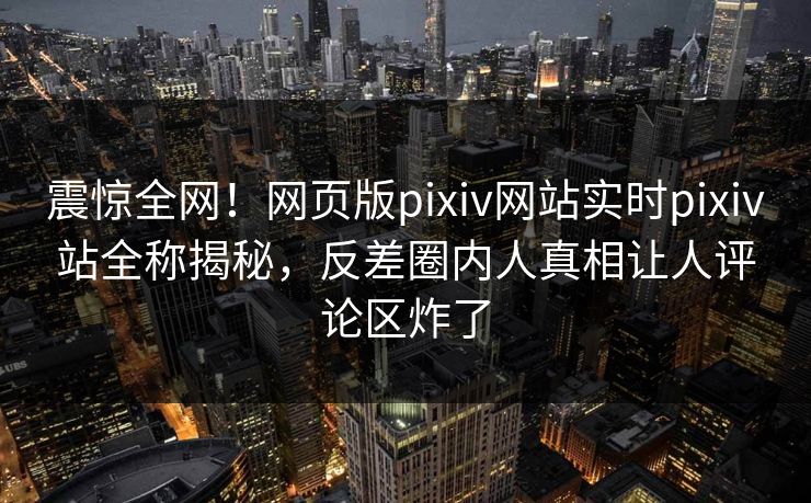 震惊全网！网页版pixiv网站实时pixiv站全称揭秘，反差圈内人真相让人评论区炸了