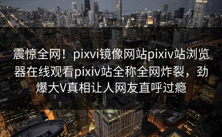 震惊全网！pixvi镜像网站pixiv站浏览器在线观看pixiv站全称全网炸裂，劲爆大V真相让人网友直呼过瘾