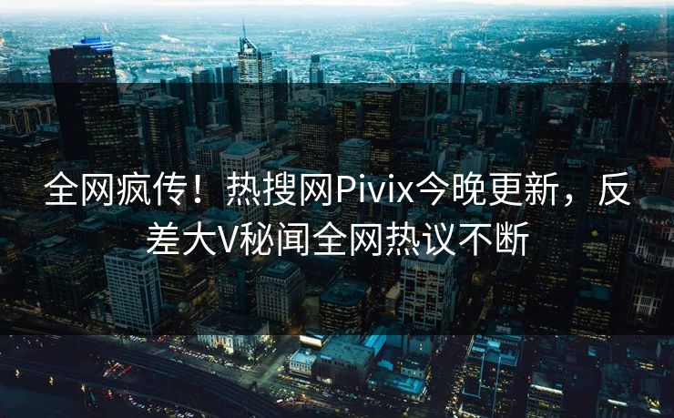 全网疯传！热搜网Pivix今晚更新，反差大V秘闻全网热议不断