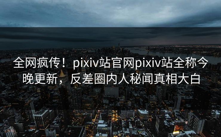 全网疯传！pixiv站官网pixiv站全称今晚更新，反差圈内人秘闻真相大白