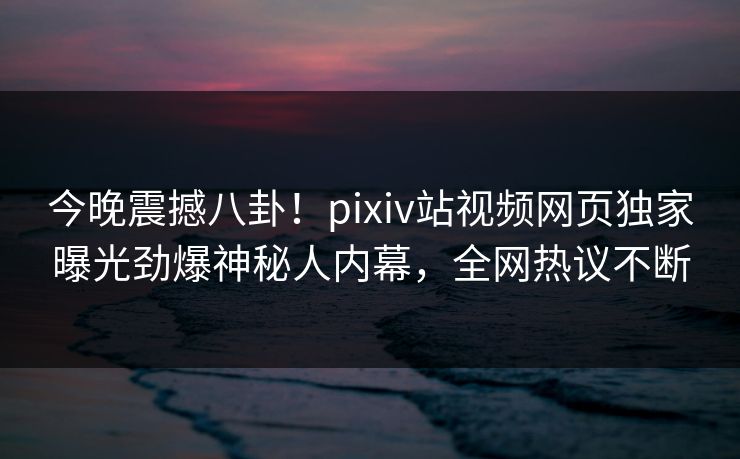 今晚震撼八卦！pixiv站视频网页独家曝光劲爆神秘人内幕，全网热议不断
