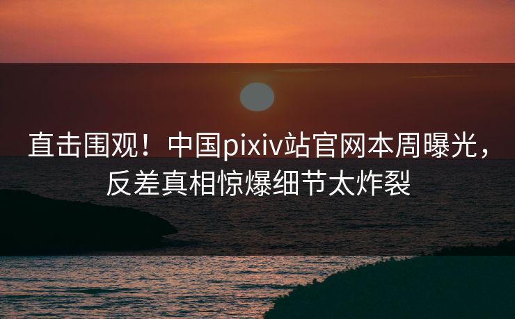 直击围观！中国pixiv站官网本周曝光，反差真相惊爆细节太炸裂