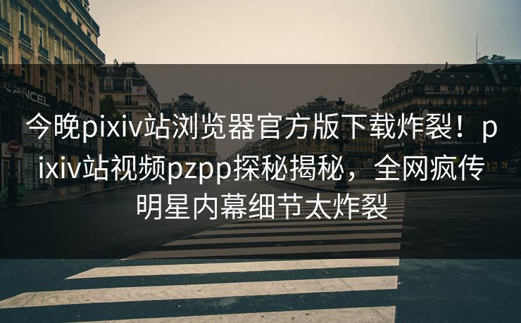 今晚pixiv站浏览器官方版下载炸裂！pixiv站视频pzpp探秘揭秘，全网疯传明星内幕细节太炸裂