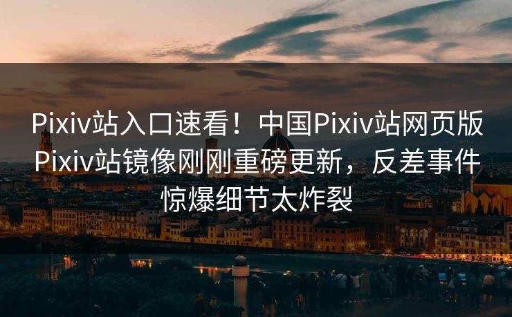 Pixiv站入口速看！中国Pixiv站网页版Pixiv站镜像刚刚重磅更新，反差事件惊爆细节太炸裂