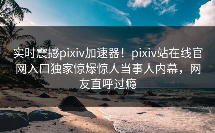 实时震撼pixiv加速器！pixiv站在线官网入口独家惊爆惊人当事人内幕，网友直呼过瘾