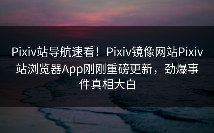 Pixiv站导航速看！Pixiv镜像网站Pixiv站浏览器App刚刚重磅更新，劲爆事件真相大白