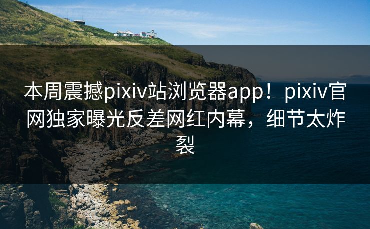 本周震撼pixiv站浏览器app！pixiv官网独家曝光反差网红内幕，细节太炸裂