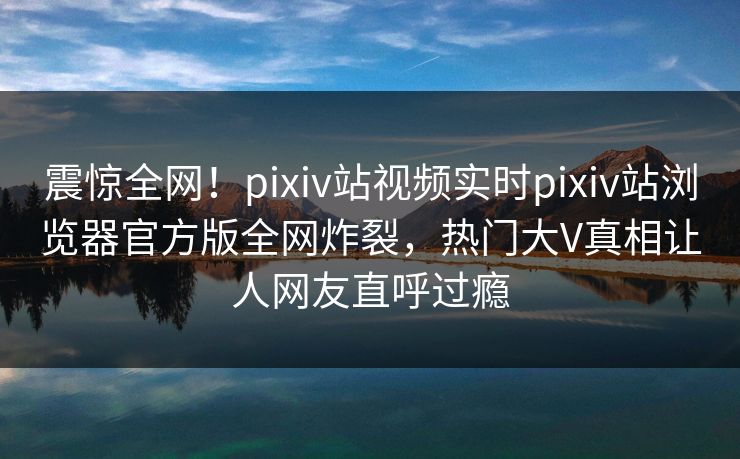 震惊全网！pixiv站视频实时pixiv站浏览器官方版全网炸裂，热门大V真相让人网友直呼过瘾