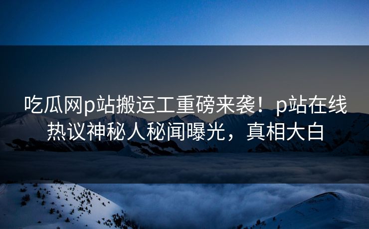 吃瓜网p站搬运工重磅来袭！p站在线热议神秘人秘闻曝光，真相大白