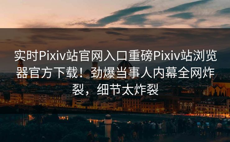实时Pixiv站官网入口重磅Pixiv站浏览器官方下载！劲爆当事人内幕全网炸裂，细节太炸裂