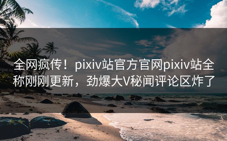 全网疯传！pixiv站官方官网pixiv站全称刚刚更新，劲爆大V秘闻评论区炸了