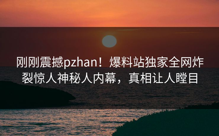 刚刚震撼pzhan！爆料站独家全网炸裂惊人神秘人内幕，真相让人瞠目