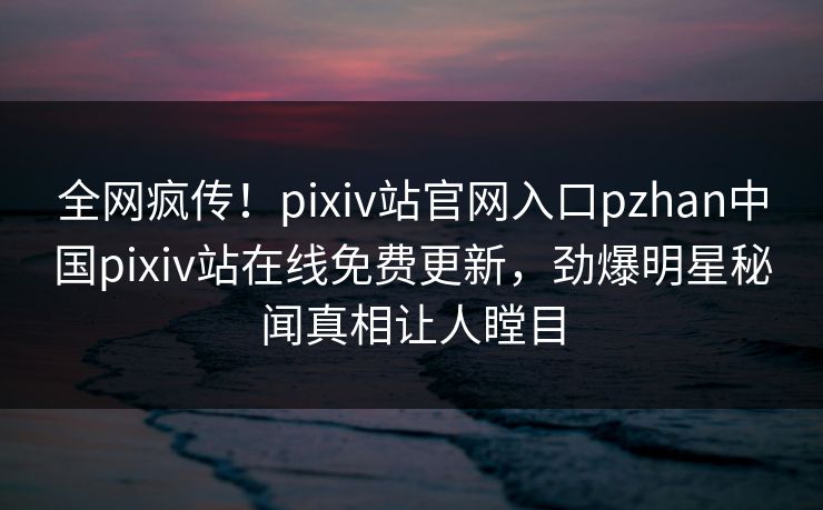全网疯传！pixiv站官网入口pzhan中国pixiv站在线免费更新，劲爆明星秘闻真相让人瞠目