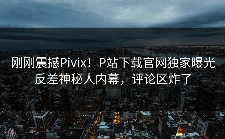 刚刚震撼Pivix！P站下载官网独家曝光反差神秘人内幕，评论区炸了
