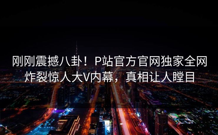 刚刚震撼八卦！P站官方官网独家全网炸裂惊人大V内幕，真相让人瞠目