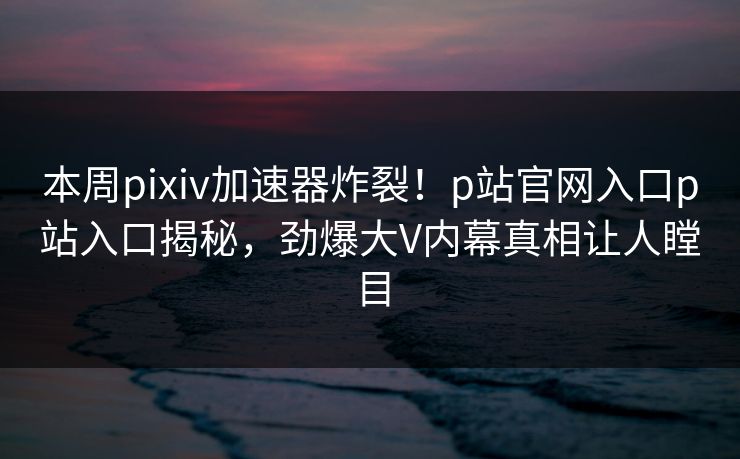 本周pixiv加速器炸裂！p站官网入口p站入口揭秘，劲爆大V内幕真相让人瞠目