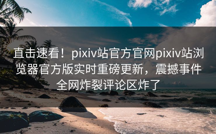 直击速看！pixiv站官方官网pixiv站浏览器官方版实时重磅更新，震撼事件全网炸裂评论区炸了