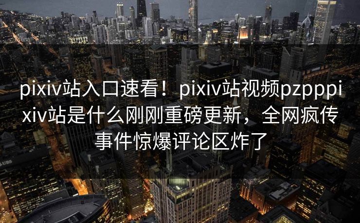 pixiv站入口速看！pixiv站视频pzpppixiv站是什么刚刚重磅更新，全网疯传事件惊爆评论区炸了